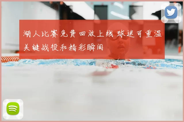 湖人比赛免费回放上线 球迷可重温关键战役和精彩瞬间