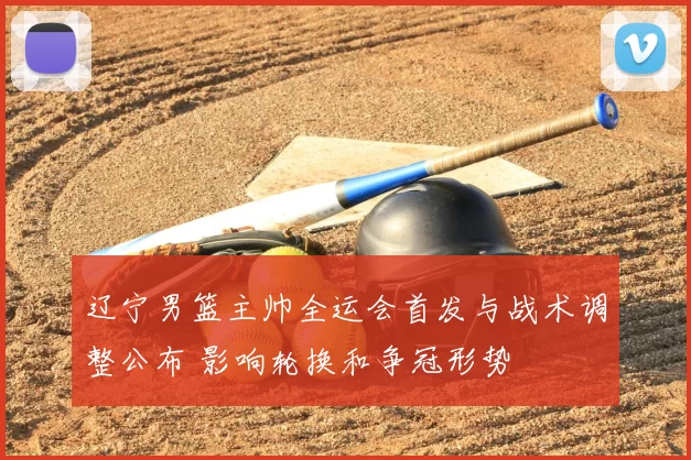 辽宁男篮主帅全运会首发与战术调整公布 影响轮换和争冠形势