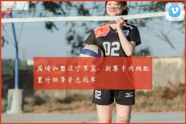 周琦加盟辽宁男篮,新赛季内线配置升级争夺总冠军