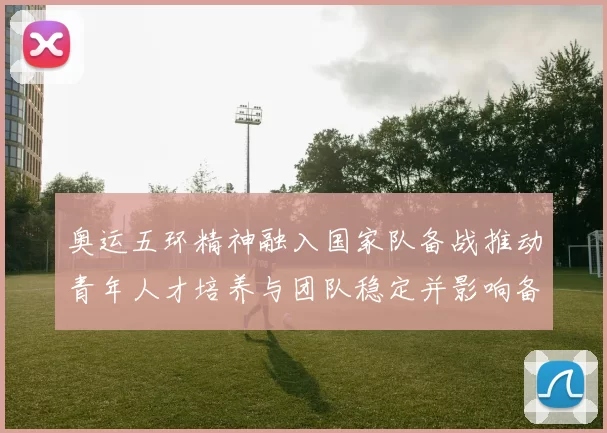 奥运五环精神融入国家队备战推动青年人才培养与团队稳定并影响备战策略