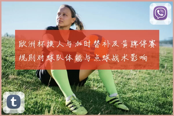 欧洲杯换人与加时替补及黄牌停赛规则对球队体能与点球战术影响