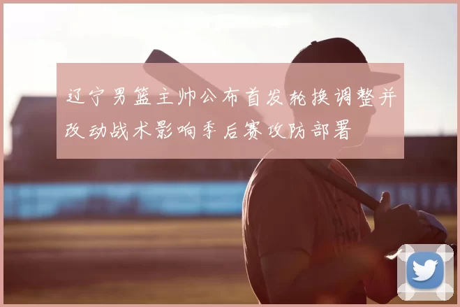 辽宁男篮主帅公布首发轮换调整并改动战术影响季后赛攻防部署