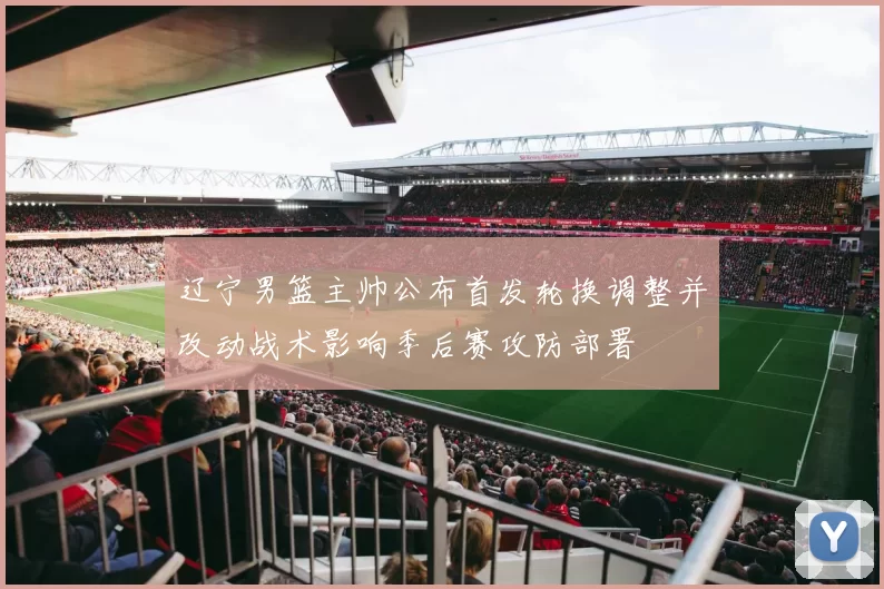 辽宁男篮主帅公布首发轮换调整并改动战术影响季后赛攻防部署