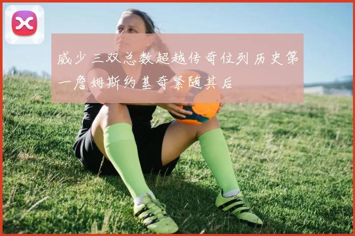 威少三双总数超越传奇位列历史第一詹姆斯约基奇紧随其后