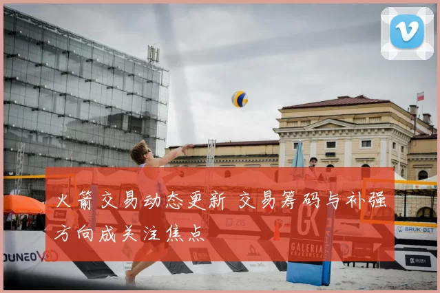 火箭交易动态更新 交易筹码与补强方向成关注焦点