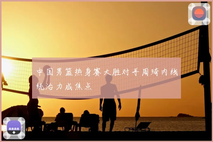 中国男篮热身赛大胜对手周琦内线统治力成焦点