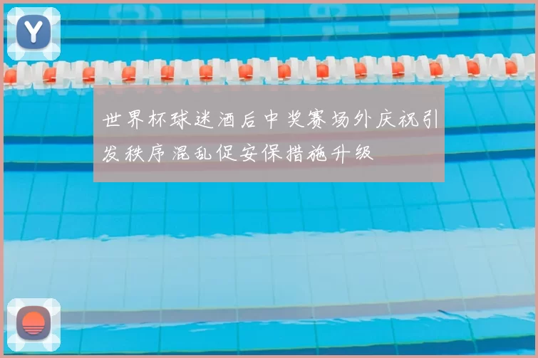 世界杯球迷酒后中奖赛场外庆祝引发秩序混乱促安保措施升级