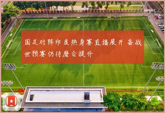 国足对阵印度热身赛直播展开 备战世预赛仍待磨合提升