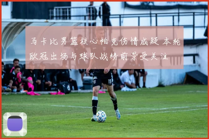 马卡比男篮核心帕克伤情成疑 本轮欧冠出场与球队战绩前景受关注