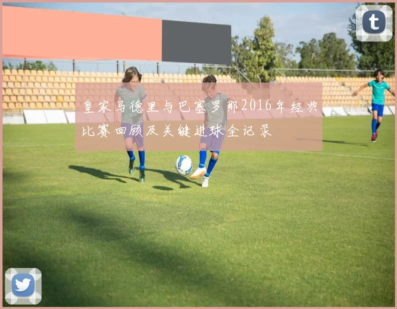 皇家马德里与巴塞罗那2016年经典比赛回顾及关键进球全记录