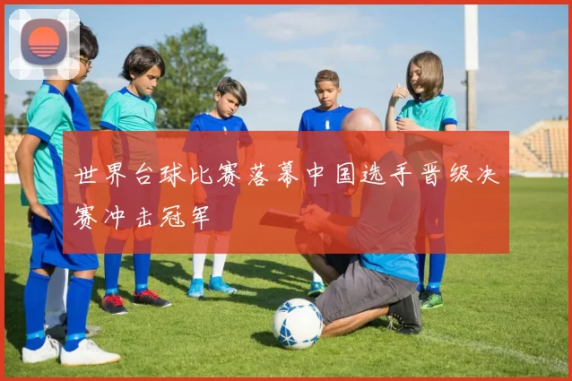 世界台球比赛落幕中国选手晋级决赛冲击冠军
