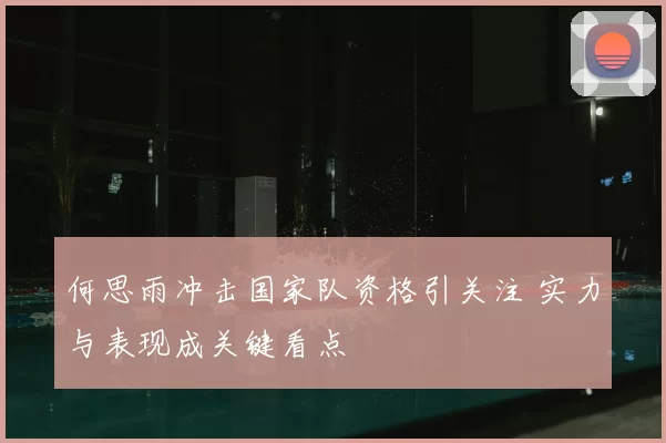 何思雨冲击国家队资格引关注 实力与表现成关键看点