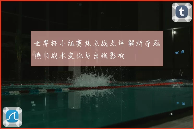 世界杯小组赛焦点战点评 解析夺冠热门战术变化与出线影响