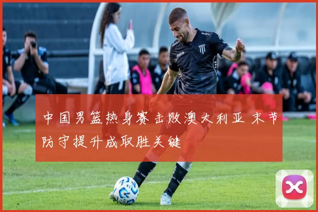 中国男篮热身赛击败澳大利亚 末节防守提升成取胜关键