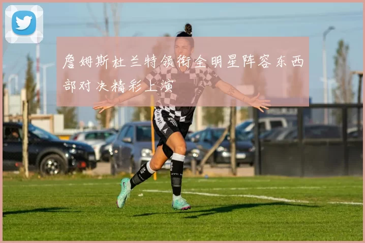 詹姆斯杜兰特领衔全明星阵容东西部对决精彩上演