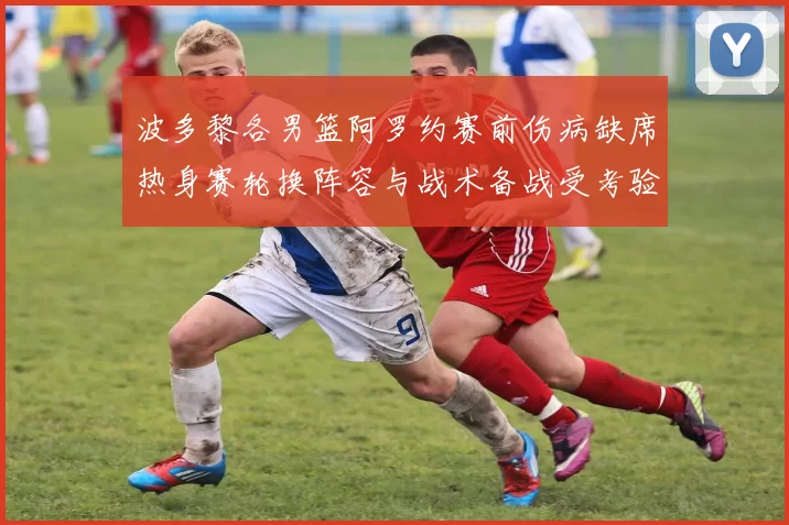 波多黎各男篮阿罗约赛前伤病缺席热身赛轮换阵容与战术备战受考验