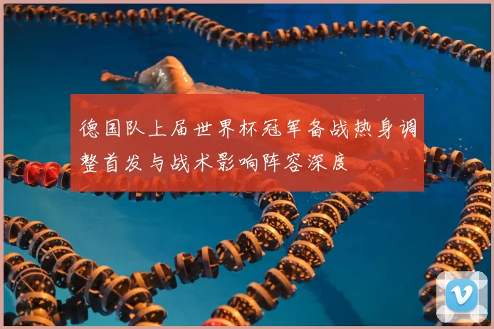 德国队上届世界杯冠军备战热身调整首发与战术影响阵容深度