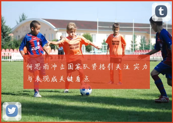 何思雨冲击国家队资格引关注 实力与表现成关键看点