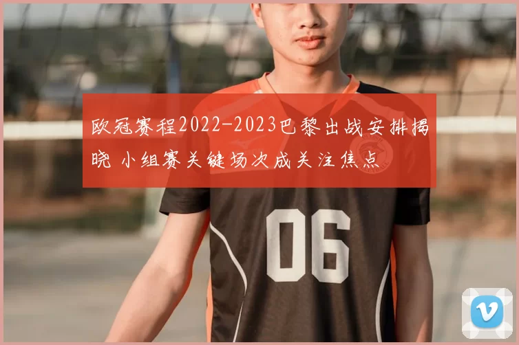 欧冠赛程2022-2023巴黎出战安排揭晓 小组赛关键场次成关注焦点