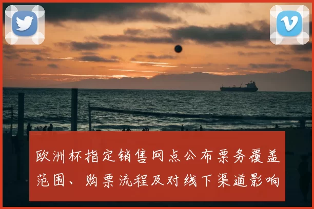 欧洲杯指定销售网点公布票务覆盖范围、购票流程及对线下渠道影响