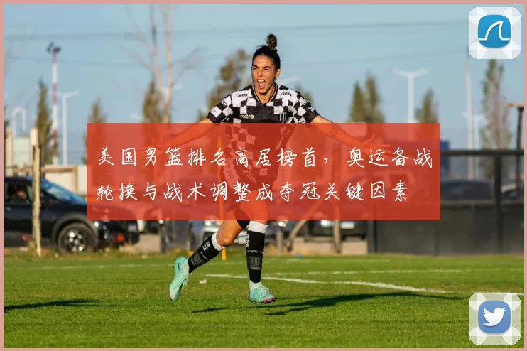 美国男篮排名高居榜首,奥运备战轮换与战术调整成夺冠关键因素