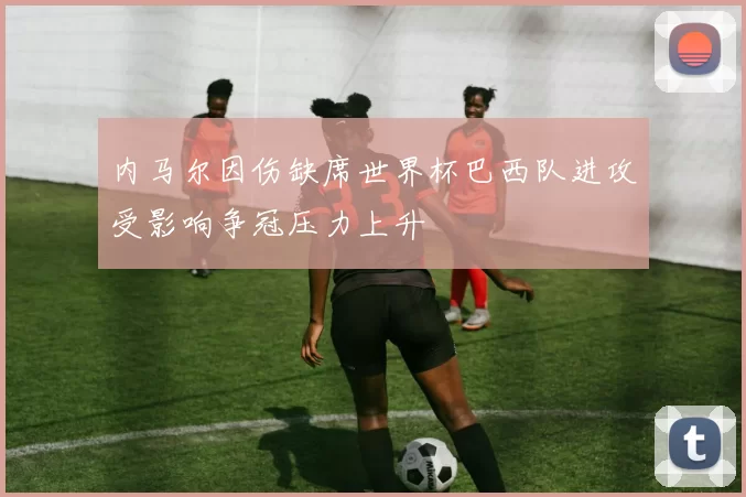 内马尔因伤缺席世界杯巴西队进攻受影响争冠压力上升