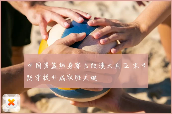 中国男篮热身赛击败澳大利亚 末节防守提升成取胜关键