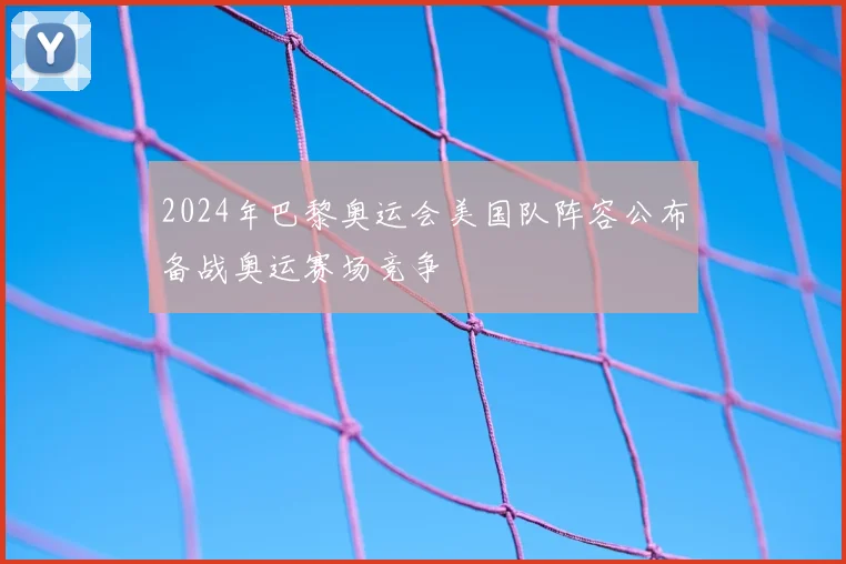 2024年巴黎奥运会美国队阵容公布备战奥运赛场竞争