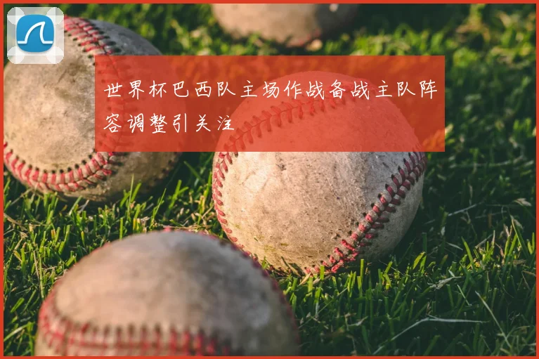 世界杯巴西队主场作战备战主队阵容调整引关注