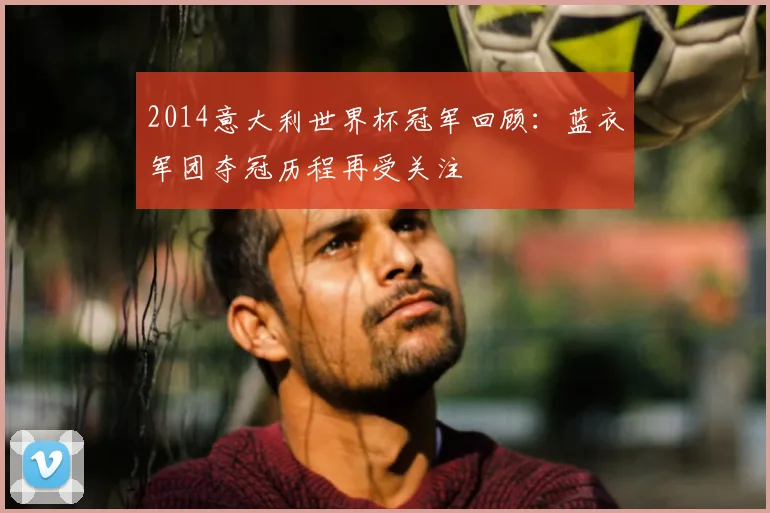 2014意大利世界杯冠军回顾：蓝衣军团夺冠历程再受关注