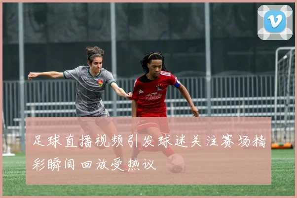 足球直播视频引发球迷关注赛场精彩瞬间回放受热议